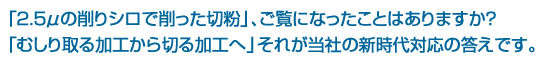 「２．５μの削りシロで削った切粉」、ご覧になったことはありますか？ 「むしり取る加工から切る加工へ」それが当社の新時代対応の答です。